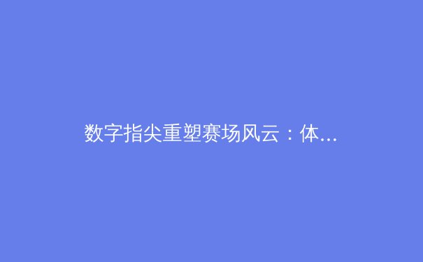 数字指尖重塑赛场风云：体育传播的科技革命与未来展望