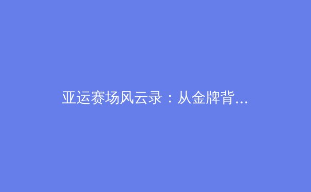 亚运赛场风云录：从金牌背后看中国体育的变革与挑战