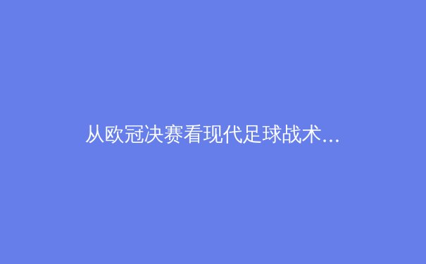 从欧冠决赛看现代足球战术演变：控球率神话的破灭与防守反击的文艺复兴 - 4