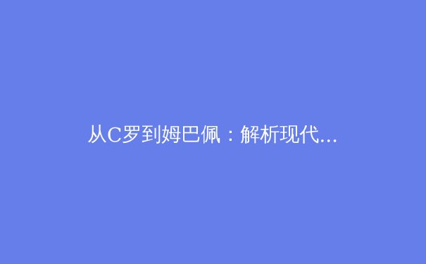 从C罗到姆巴佩：解析现代足球锋线球员的战术演变与技术要求