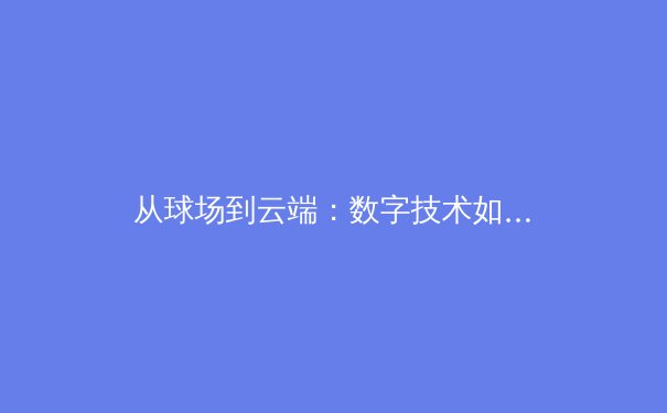 从球场到云端：数字技术如何重塑现代体育观赛与产业格局 - 2